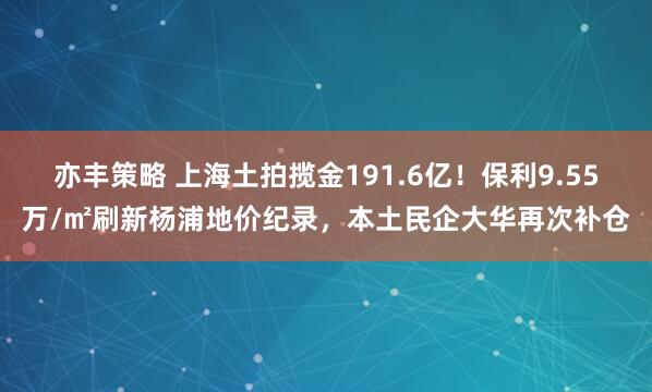 亦丰策略 上海土拍揽金191.6亿！保利9.55万/㎡刷新杨浦地价纪录，本土民企大华再次补仓