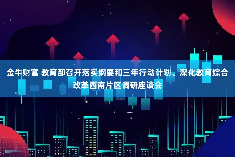 金牛财富 教育部召开落实纲要和三年行动计划、深化教育综合改革西南片区调研座谈会