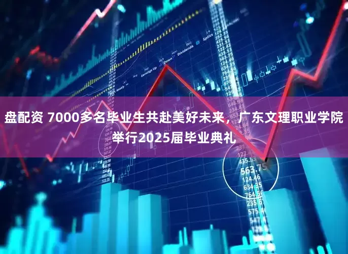 盘配资 7000多名毕业生共赴美好未来，广东文理职业学院举行2025届毕业典礼