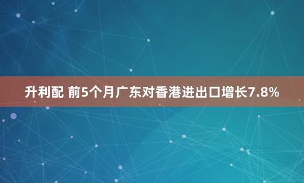 升利配 前5个月广东对香港进出口增长7.8%