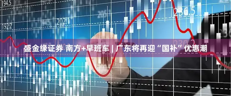 盛金缘证券 南方+早班车 | 广东将再迎“国补”优惠潮