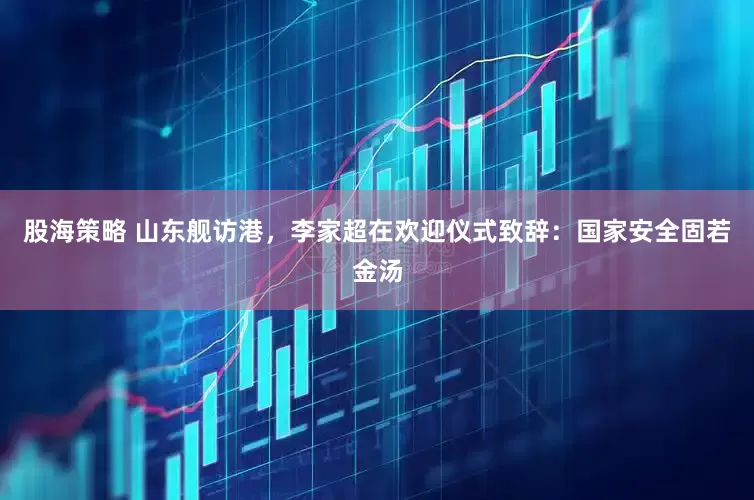 股海策略 山东舰访港，李家超在欢迎仪式致辞：国家安全固若金汤