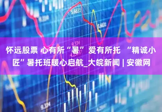 怀远股票 心有所“暑” 爱有所托  “精诚小匠”暑托班暖心启航_大皖新闻 | 安徽网