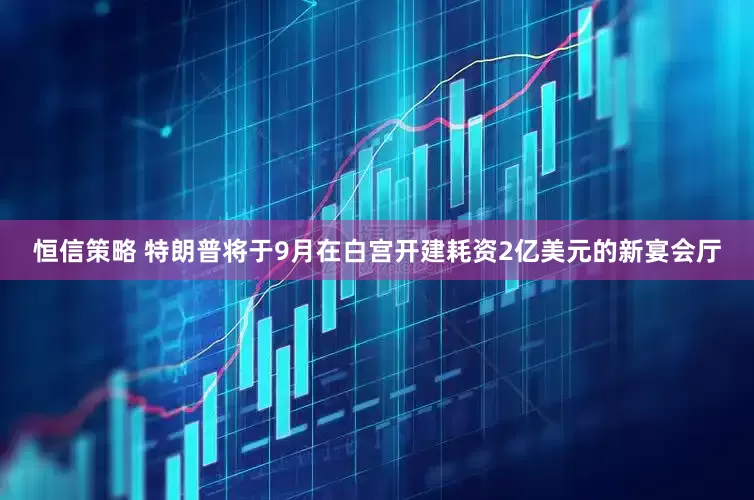 恒信策略 特朗普将于9月在白宫开建耗资2亿美元的新宴会厅