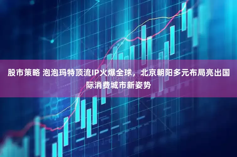 股市策略 泡泡玛特顶流IP火爆全球，北京朝阳多元布局亮出国际消费城市新姿势