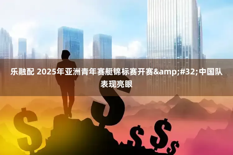 乐融配 2025年亚洲青年赛艇锦标赛开赛 中国队表现亮眼