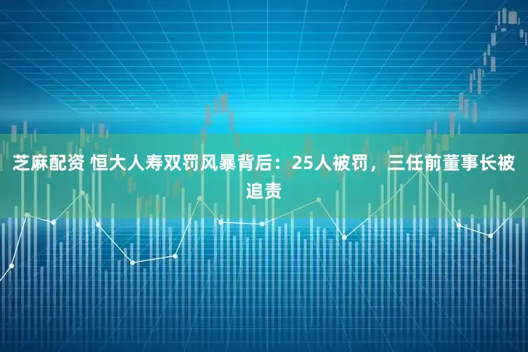 芝麻配资 恒大人寿双罚风暴背后：25人被罚，三任前董事长被追责