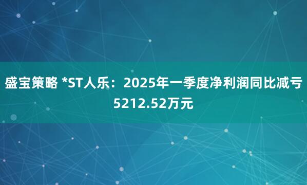 盛宝策略 *ST人乐：2025年一季度净利润同比减亏5212.52万元