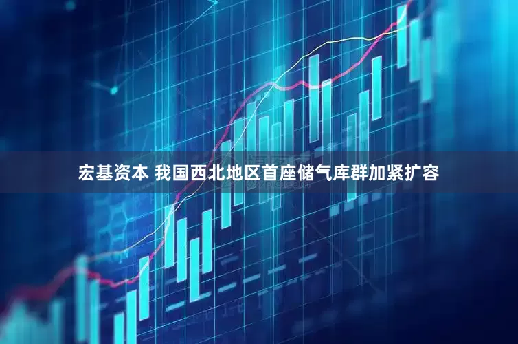 宏基资本 我国西北地区首座储气库群加紧扩容