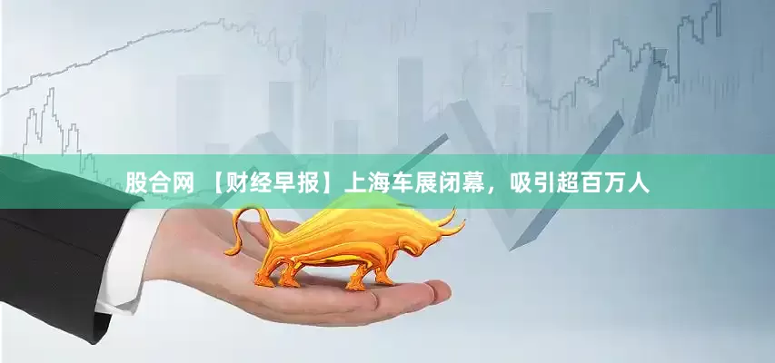 股合网 【财经早报】上海车展闭幕，吸引超百万人