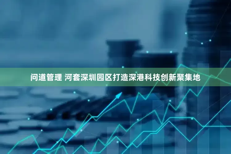 问道管理 河套深圳园区打造深港科技创新聚集地