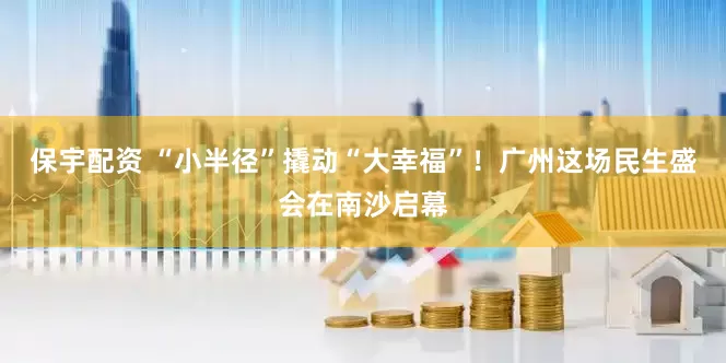 保宇配资 “小半径”撬动“大幸福”！广州这场民生盛会在南沙启幕