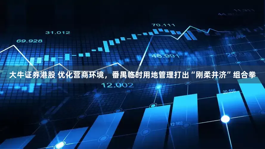 大牛证券港股 优化营商环境，番禺临时用地管理打出“刚柔并济”组合拳
