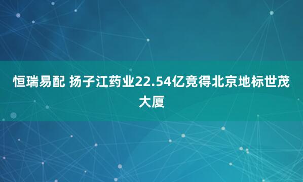 恒瑞易配 扬子江药业22.54亿竞得北京地标世茂大厦