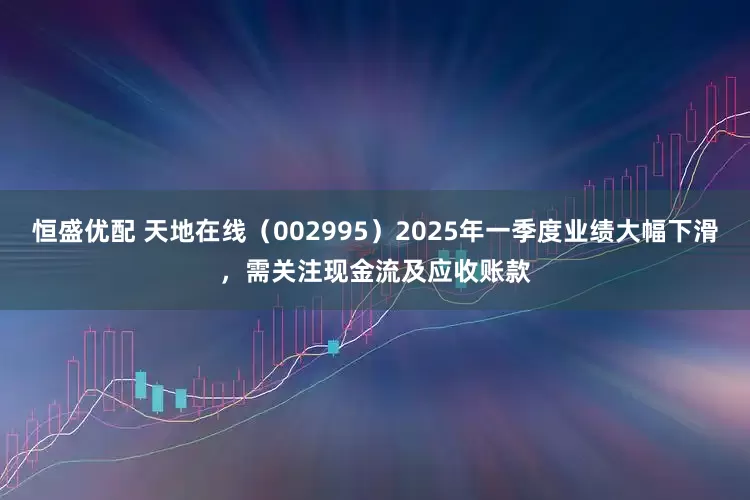 恒盛优配 天地在线（002995）2025年一季度业绩大幅下滑，需关注现金流及应收账款
