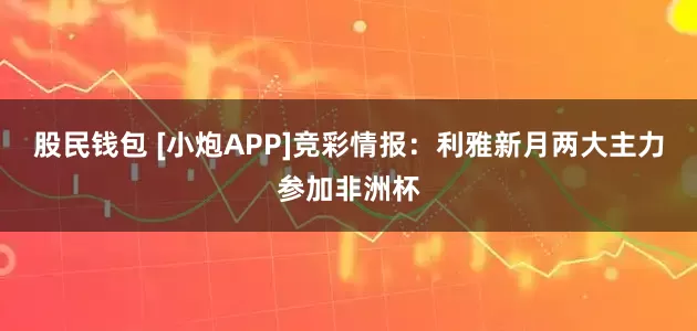 股民钱包 [小炮APP]竞彩情报：利雅新月两大主力参加非洲杯