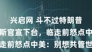 兴启网 斗不过特朗普!古特雷斯官宣下台,临走前怒点中美:别想共管世界