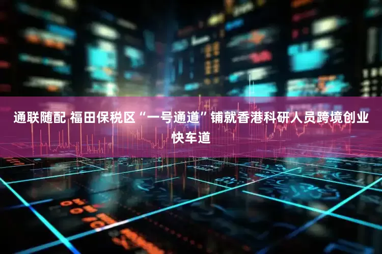 通联随配 福田保税区“一号通道”铺就香港科研人员跨境创业快车道