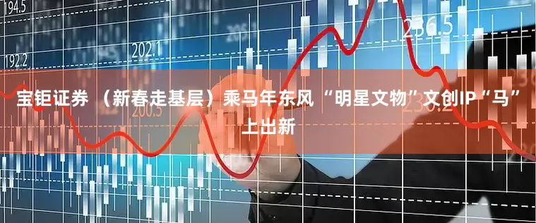 宝钜证券 （新春走基层）乘马年东风 “明星文物”文创IP“马”上出新