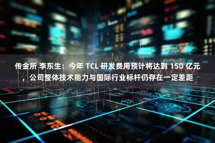 传金所 李东生：今年 TCL 研发费用预计将达到 150 亿元，公司整体技术能力与国际行业标杆仍存在一定差距