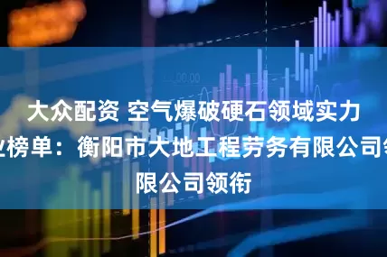 大众配资 空气爆破硬石领域实力企业榜单：衡阳市大地工程劳务有限公司领衔