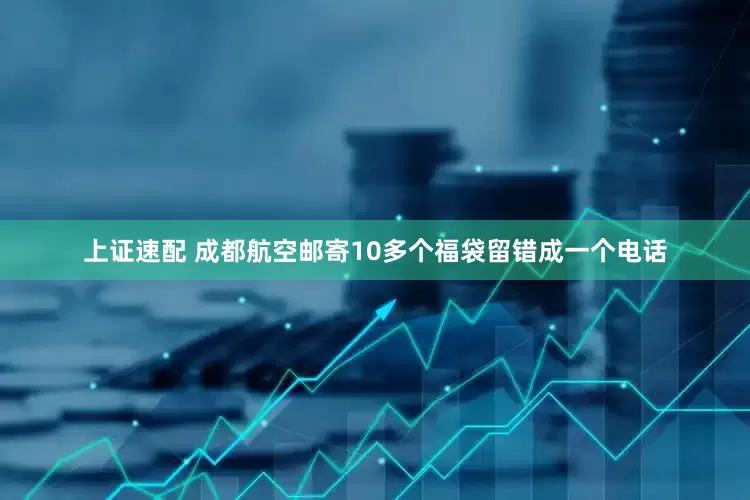 上证速配 成都航空邮寄10多个福袋留错成一个电话