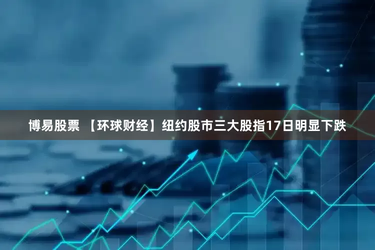 博易股票 【环球财经】纽约股市三大股指17日明显下跌