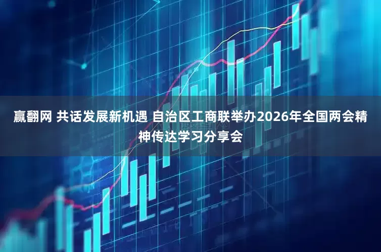 赢翻网 共话发展新机遇 自治区工商联举办2026年全国两会精神传达学习分享会