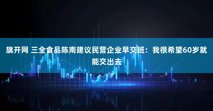 旗开网 三全食品陈南建议民营企业早交班：我很希望60岁就能交出去