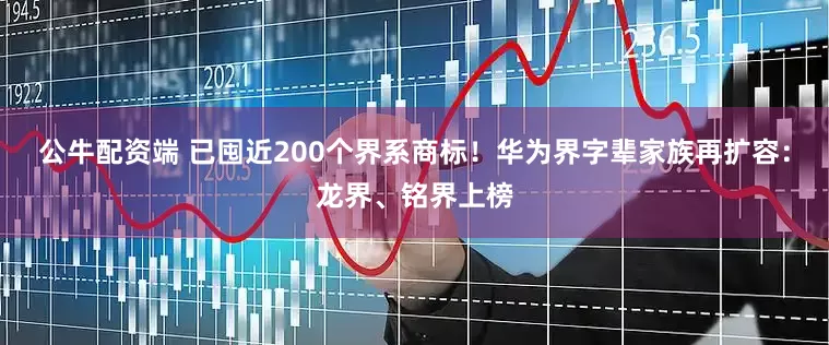 公牛配资端 已囤近200个界系商标！华为界字辈家族再扩容：龙界、铭界上榜