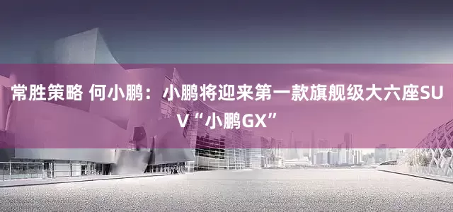 常胜策略 何小鹏：小鹏将迎来第一款旗舰级大六座SUV“小鹏GX”